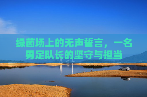 绿茵场上的无声誓言,一名男足队长的坚守与担当