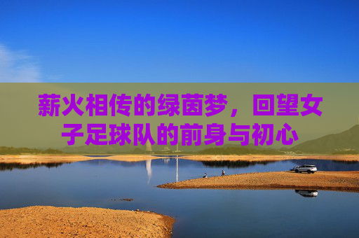 薪火相传的绿茵梦,回望女子足球队的前身与初心