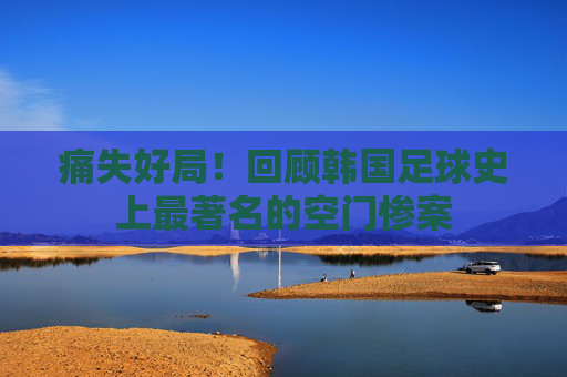 痛失好局!回顾韩国足球史上最著名的空门惨案