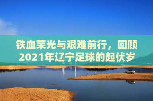 铁血荣光与艰难前行,回顾2021年辽宁足球的起伏岁月