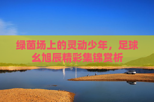 绿茵场上的灵动少年,足球幺旭辰精彩集锦赏析