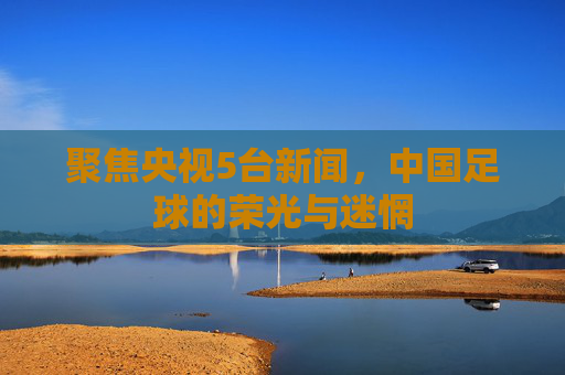 聚焦央视5台新闻,中国足球的荣光与迷惘