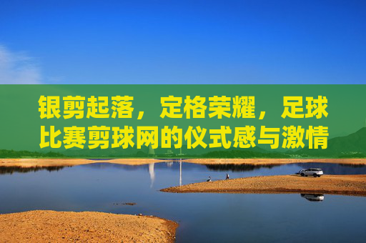银剪起落,定格荣耀,足球比赛剪球网的仪式感与激情