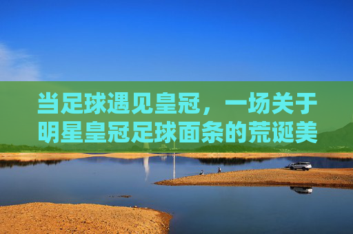 当足球遇见皇冠,一场关于明星皇冠足球面条的荒诞美食记