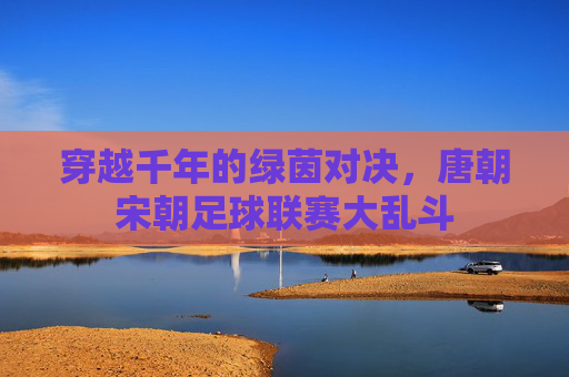 穿越千年的绿茵对决,唐朝宋朝足球联赛大乱斗
