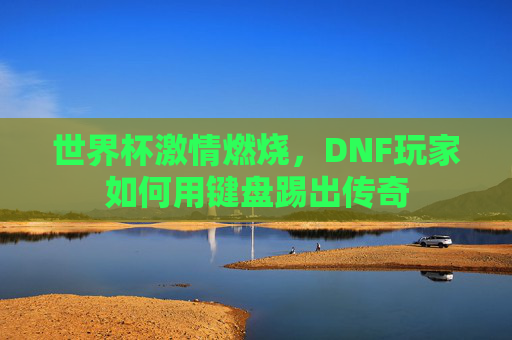 世界杯激情燃烧,DNF玩家如何用键盘踢出传奇