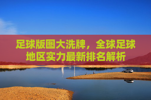 足球版图大洗牌,全球足球地区实力最新排名解析