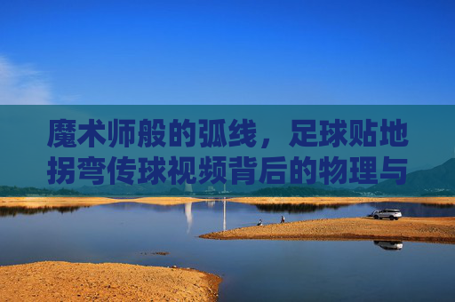 魔术师般的弧线,足球贴地拐弯传球视频背后的物理与技巧