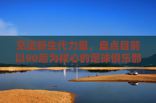 见证新生代力量,盘点目前以90后为核心的足球俱乐部名单