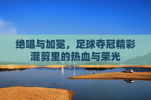 绝唱与加冕,足球夺冠精彩混剪里的热血与荣光