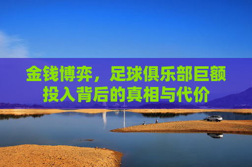 金钱博弈,足球俱乐部巨额投入背后的真相与代价