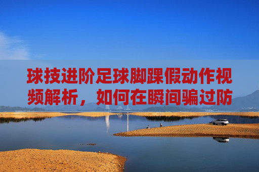 球技进阶足球脚踝假动作视频解析,如何在瞬间骗过防守者?