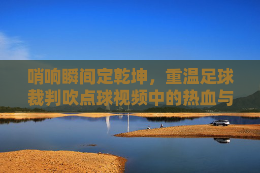 哨响瞬间定乾坤,重温足球裁判吹点球视频中的热血与心跳