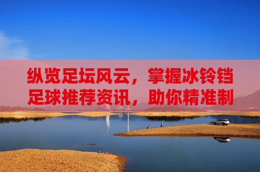 纵览足坛风云,掌握冰铃铛足球推荐资讯,助你精准制胜