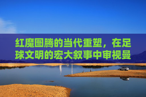 红魔图腾的当代重塑,在足球文明的宏大叙事中审视曼联阵容