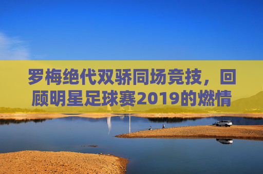 罗梅绝代双骄同场竞技,回顾明星足球赛2019的燃情岁月