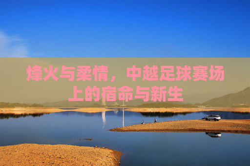 烽火与柔情,中越足球赛场上的宿命与新生