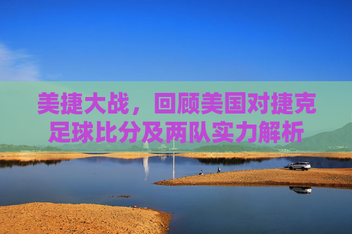 美捷大战,回顾美国对捷克足球比分及两队实力解析