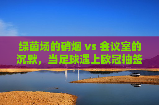 绿茵场的硝烟 vs 会议室的沉默,当足球遇上欧冠抽签