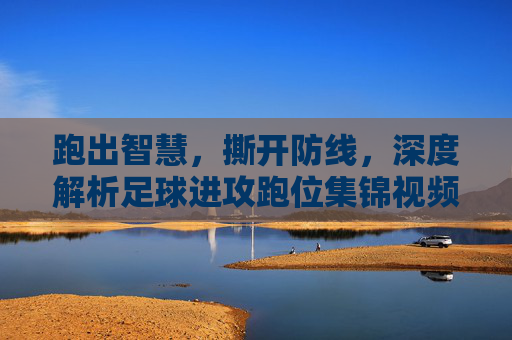 跑出智慧,撕开防线,深度解析足球进攻跑位集锦视频
