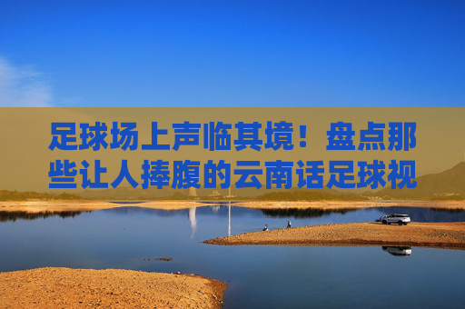 足球场上声临其境!盘点那些让人捧腹的云南话足球视频大全