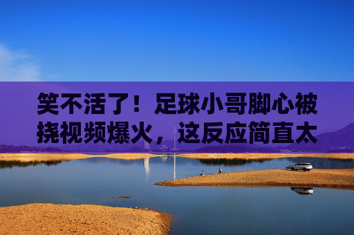 笑不活了!足球小哥脚心被挠视频爆火,这反应简直太真实了