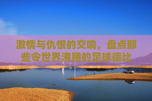 激情与仇恨的交响,盘点那些令世界沸腾的足球德比