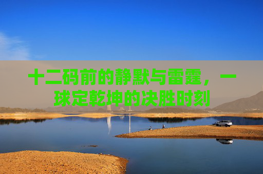 十二码前的静默与雷霆,一球定乾坤的决胜时刻