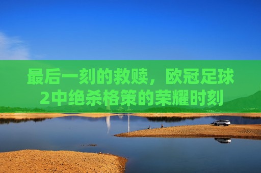 最后一刻的救赎，欧冠足球2中绝杀格策的荣耀时刻