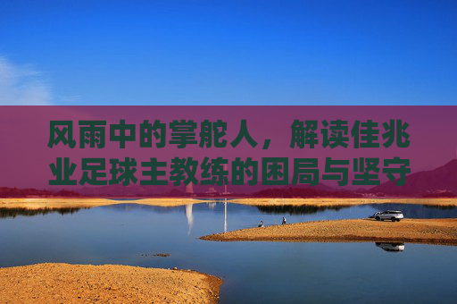 风雨中的掌舵人,解读佳兆业足球主教练的困局与坚守