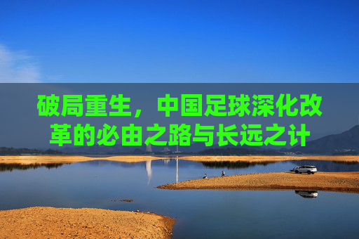破局重生,中国足球深化改革的必由之路与长远之计