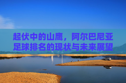 起伏中的山鹰,阿尔巴尼亚足球排名的现状与未来展望