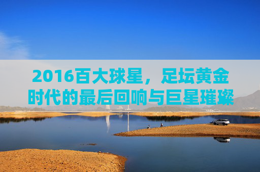 2016百大球星,足坛黄金时代的最后回响与巨星璀璨瞬间
