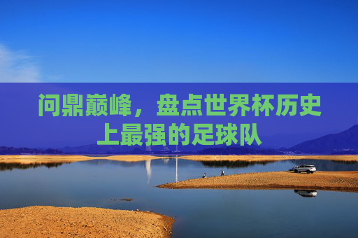 问鼎巅峰，盘点世界杯历史上最强的足球队
