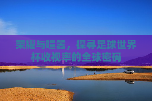 荣耀与喧嚣，探寻足球世界杯收视率的全球密码