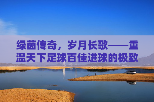绿茵传奇，岁月长歌——重温天下足球百佳进球的极致美学