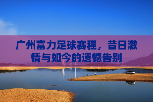 广州富力足球赛程，昔日激情与如今的遗憾告别