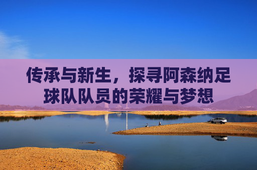 传承与新生，探寻阿森纳足球队队员的荣耀与梦想