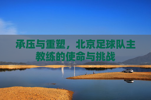 承压与重塑，北京足球队主教练的使命与挑战