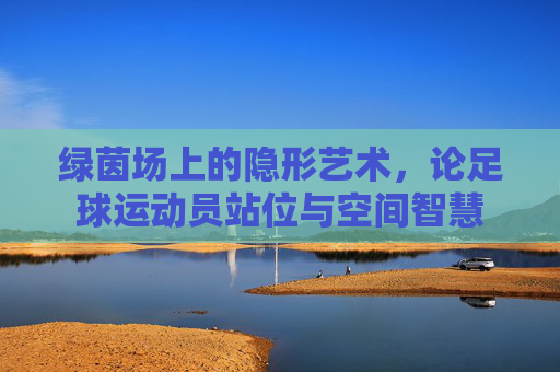 绿茵场上的隐形艺术,论足球运动员站位与空间智慧