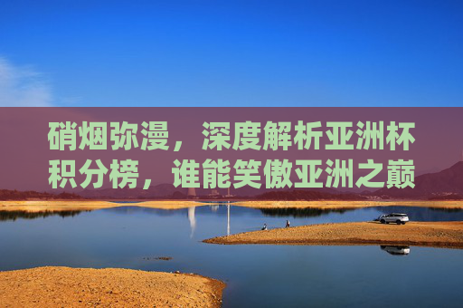 硝烟弥漫,深度解析亚洲杯积分榜,谁能笑傲亚洲之巅?