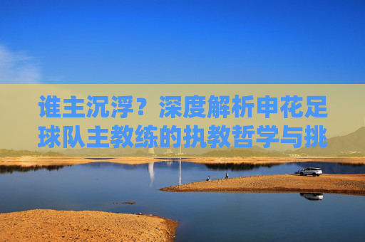 谁主沉浮?深度解析申花足球队主教练的执教哲学与挑战