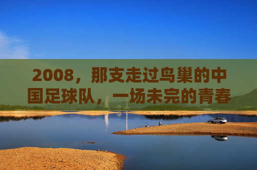 2008,那支走过鸟巢的中国足球队,一场未完的青春