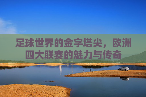 足球世界的金字塔尖,欧洲四大联赛的魅力与传奇