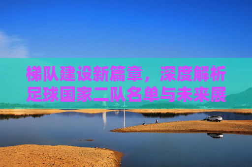 梯队建设新篇章,深度解析足球国家二队名单与未来展望