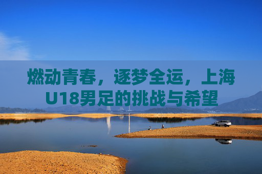 燃动青春,逐梦全运,上海U18男足的挑战与希望