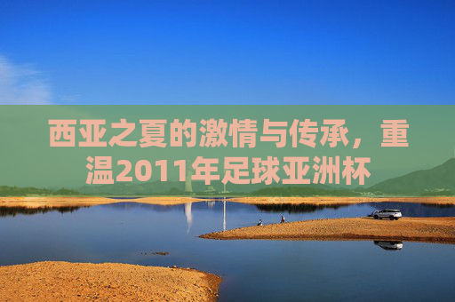 西亚之夏的激情与传承,重温2011年足球亚洲杯
