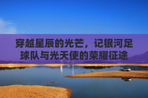 穿越星辰的光芒,记银河足球队与光天使的荣耀征途