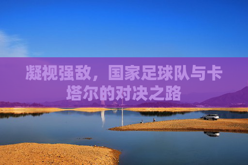 凝视强敌，国家足球队与卡塔尔的对决之路