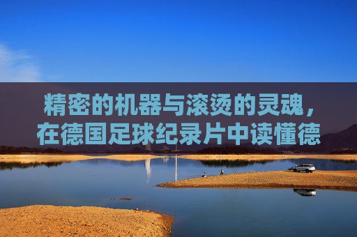精密的机器与滚烫的灵魂,在德国足球纪录片中读懂德意志